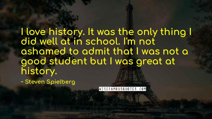 Steven Spielberg Quotes: I love history. It was the only thing I did well at in school. I'm not ashamed to admit that I was not a good student but I was great at history.