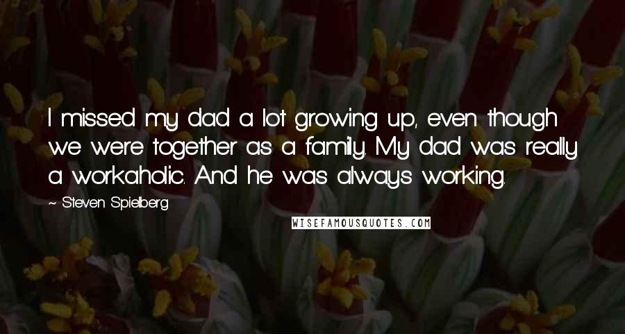 Steven Spielberg Quotes: I missed my dad a lot growing up, even though we were together as a family. My dad was really a workaholic. And he was always working.