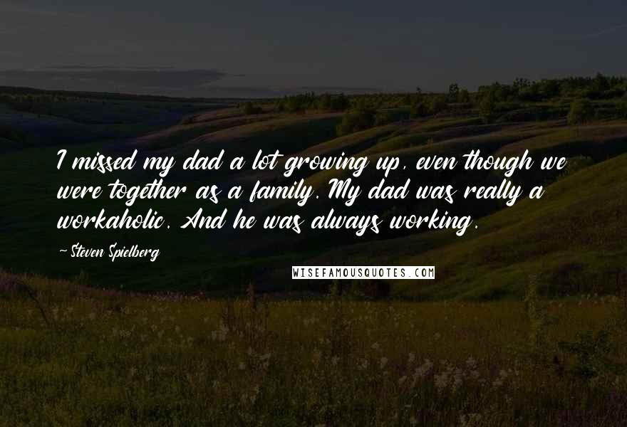Steven Spielberg Quotes: I missed my dad a lot growing up, even though we were together as a family. My dad was really a workaholic. And he was always working.