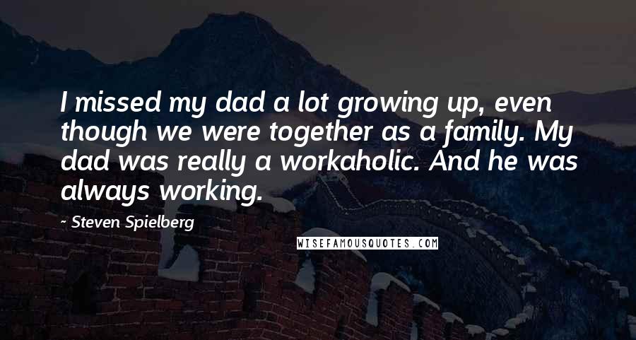 Steven Spielberg Quotes: I missed my dad a lot growing up, even though we were together as a family. My dad was really a workaholic. And he was always working.