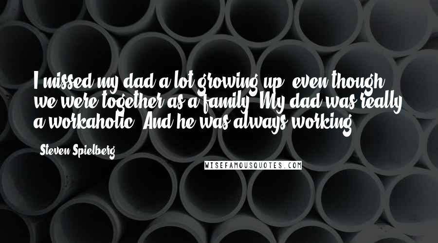 Steven Spielberg Quotes: I missed my dad a lot growing up, even though we were together as a family. My dad was really a workaholic. And he was always working.