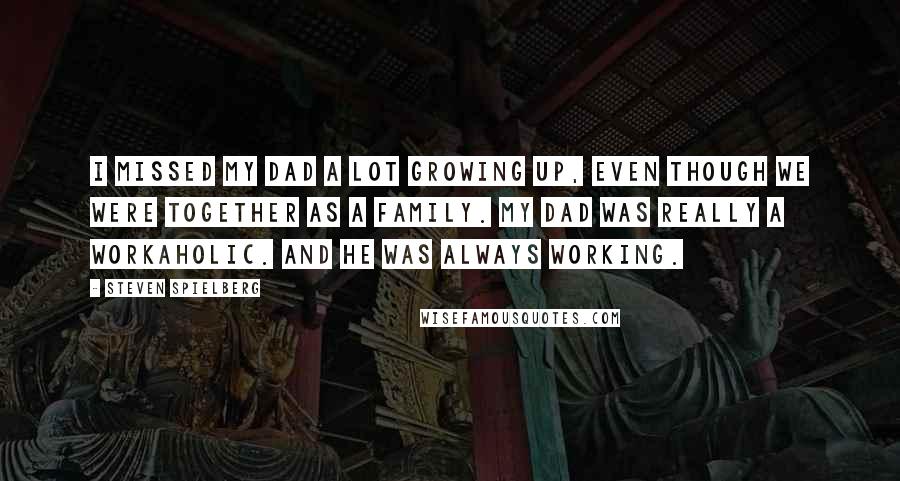 Steven Spielberg Quotes: I missed my dad a lot growing up, even though we were together as a family. My dad was really a workaholic. And he was always working.