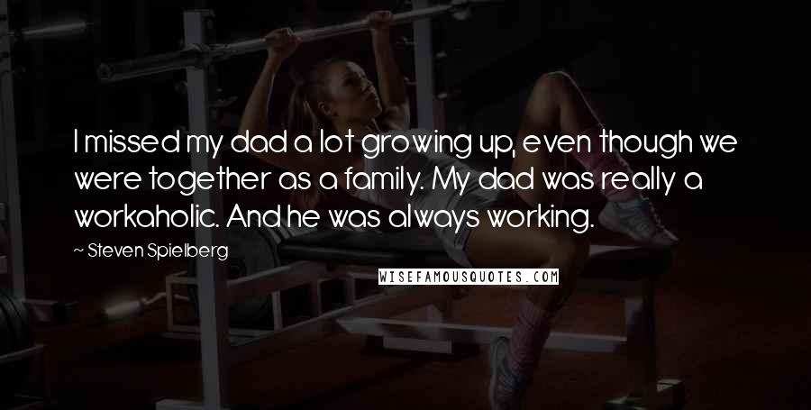 Steven Spielberg Quotes: I missed my dad a lot growing up, even though we were together as a family. My dad was really a workaholic. And he was always working.