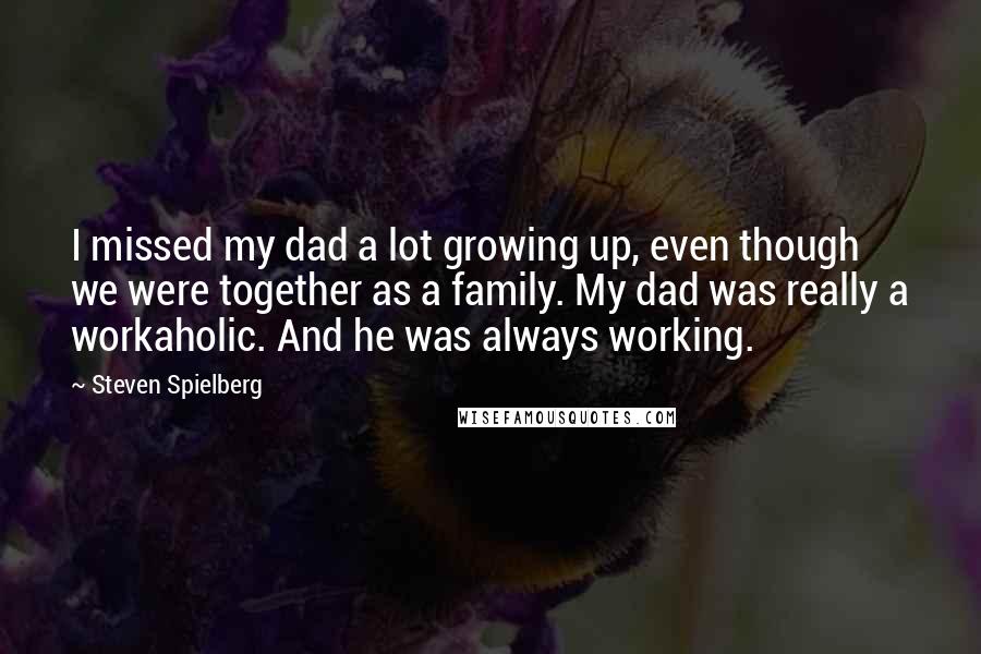 Steven Spielberg Quotes: I missed my dad a lot growing up, even though we were together as a family. My dad was really a workaholic. And he was always working.