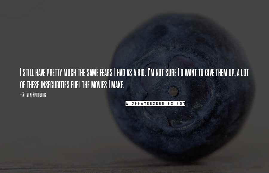Steven Spielberg Quotes: I still have pretty much the same fears I had as a kid. I'm not sure I'd want to give them up; a lot of these insecurities fuel the movies I make.