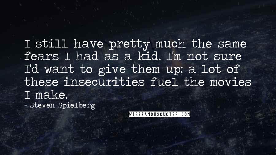 Steven Spielberg Quotes: I still have pretty much the same fears I had as a kid. I'm not sure I'd want to give them up; a lot of these insecurities fuel the movies I make.