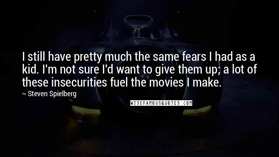 Steven Spielberg Quotes: I still have pretty much the same fears I had as a kid. I'm not sure I'd want to give them up; a lot of these insecurities fuel the movies I make.