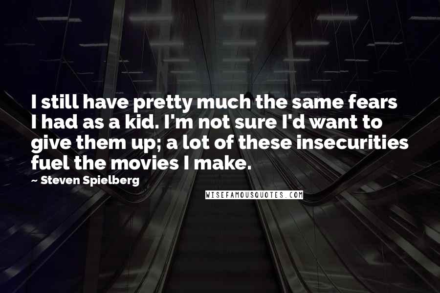 Steven Spielberg Quotes: I still have pretty much the same fears I had as a kid. I'm not sure I'd want to give them up; a lot of these insecurities fuel the movies I make.