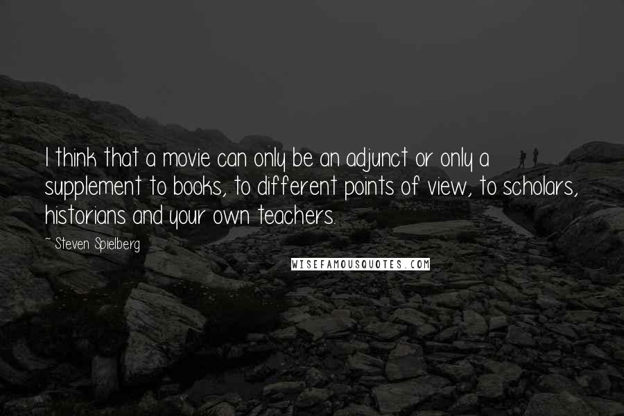 Steven Spielberg Quotes: I think that a movie can only be an adjunct or only a supplement to books, to different points of view, to scholars, historians and your own teachers.