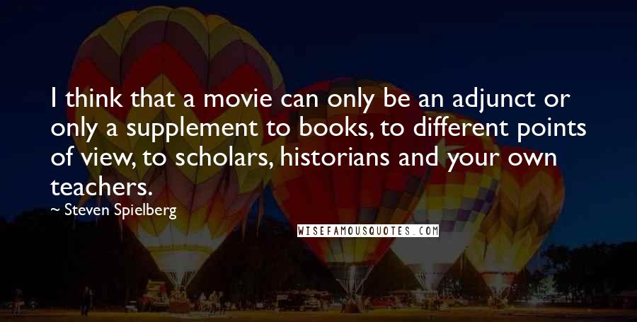 Steven Spielberg Quotes: I think that a movie can only be an adjunct or only a supplement to books, to different points of view, to scholars, historians and your own teachers.