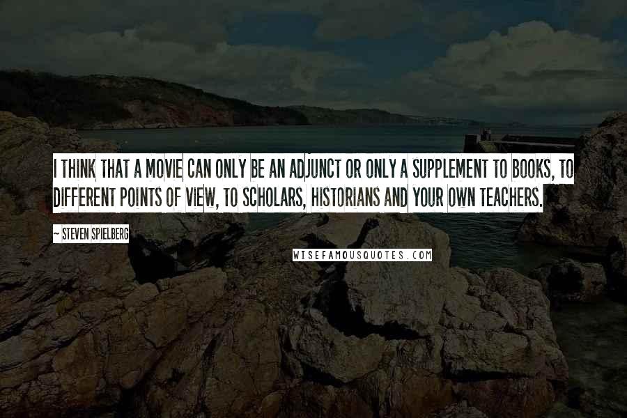 Steven Spielberg Quotes: I think that a movie can only be an adjunct or only a supplement to books, to different points of view, to scholars, historians and your own teachers.