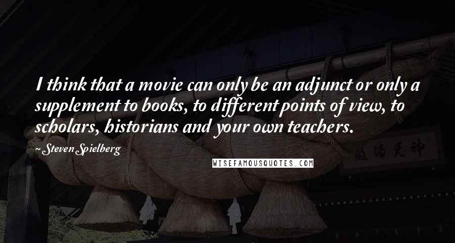 Steven Spielberg Quotes: I think that a movie can only be an adjunct or only a supplement to books, to different points of view, to scholars, historians and your own teachers.