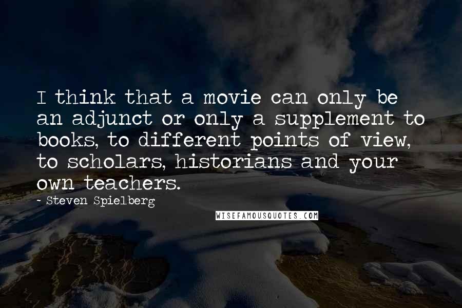 Steven Spielberg Quotes: I think that a movie can only be an adjunct or only a supplement to books, to different points of view, to scholars, historians and your own teachers.