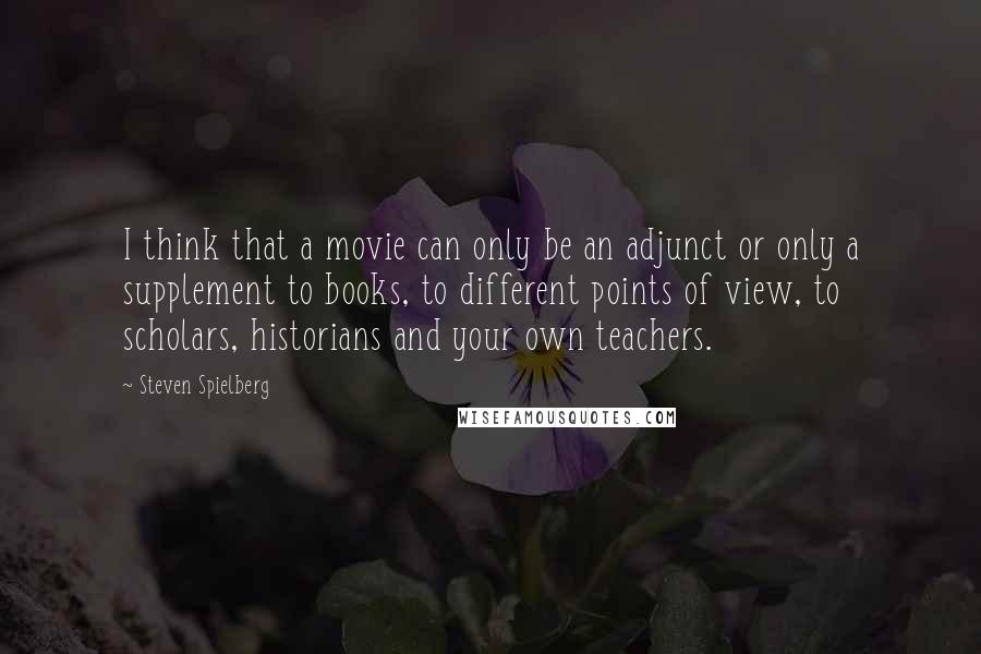 Steven Spielberg Quotes: I think that a movie can only be an adjunct or only a supplement to books, to different points of view, to scholars, historians and your own teachers.