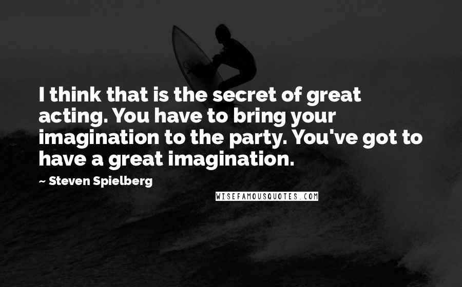 Steven Spielberg Quotes: I think that is the secret of great acting. You have to bring your imagination to the party. You've got to have a great imagination.