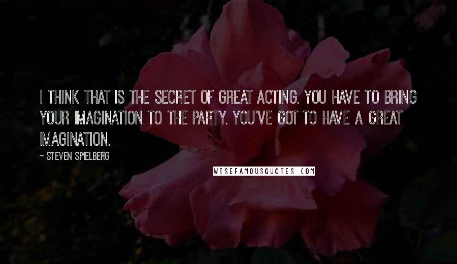Steven Spielberg Quotes: I think that is the secret of great acting. You have to bring your imagination to the party. You've got to have a great imagination.