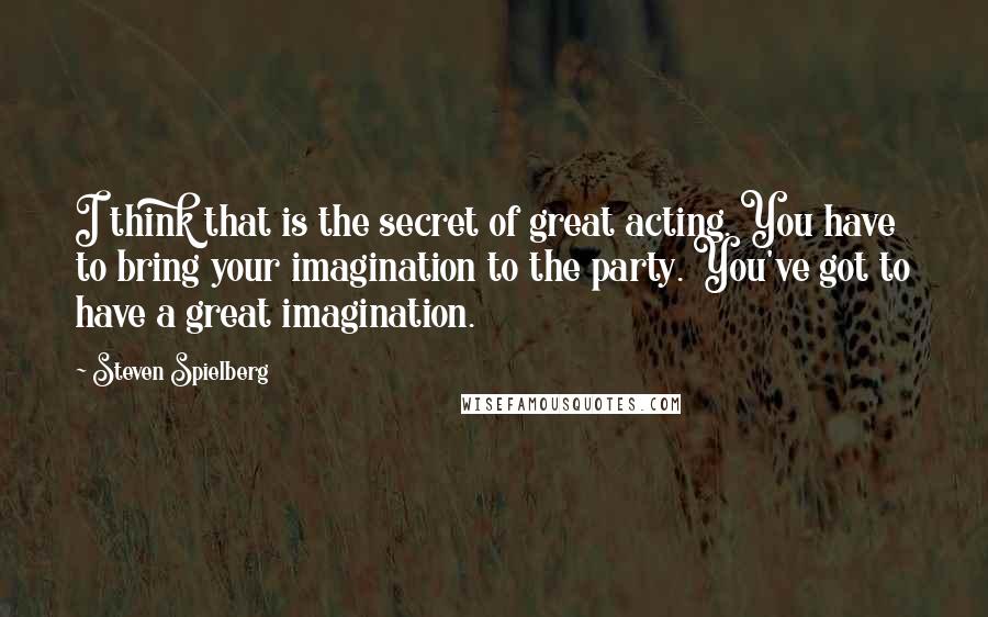 Steven Spielberg Quotes: I think that is the secret of great acting. You have to bring your imagination to the party. You've got to have a great imagination.