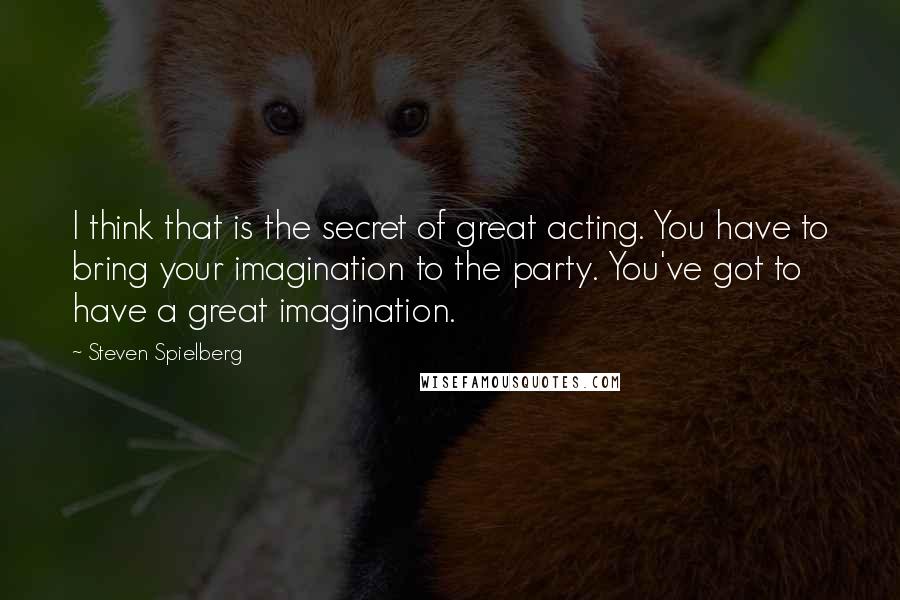 Steven Spielberg Quotes: I think that is the secret of great acting. You have to bring your imagination to the party. You've got to have a great imagination.