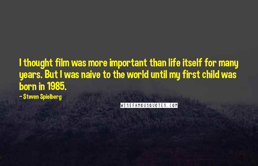 Steven Spielberg Quotes: I thought film was more important than life itself for many years. But I was naive to the world until my first child was born in 1985.