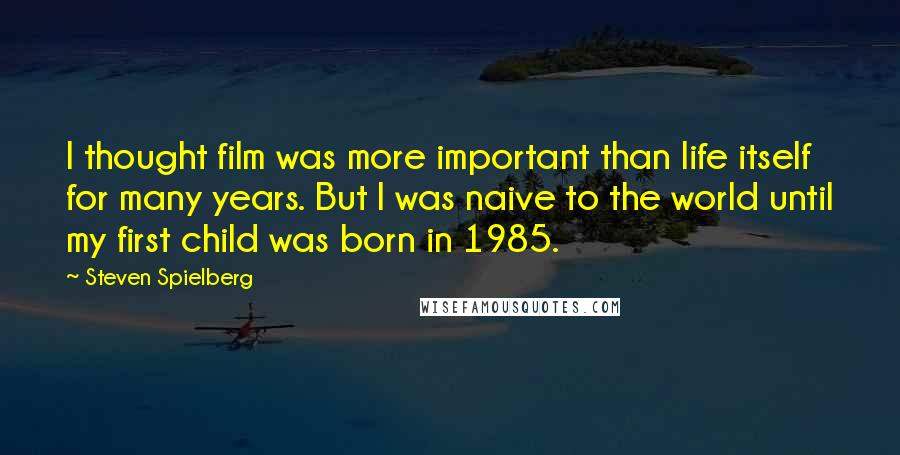 Steven Spielberg Quotes: I thought film was more important than life itself for many years. But I was naive to the world until my first child was born in 1985.