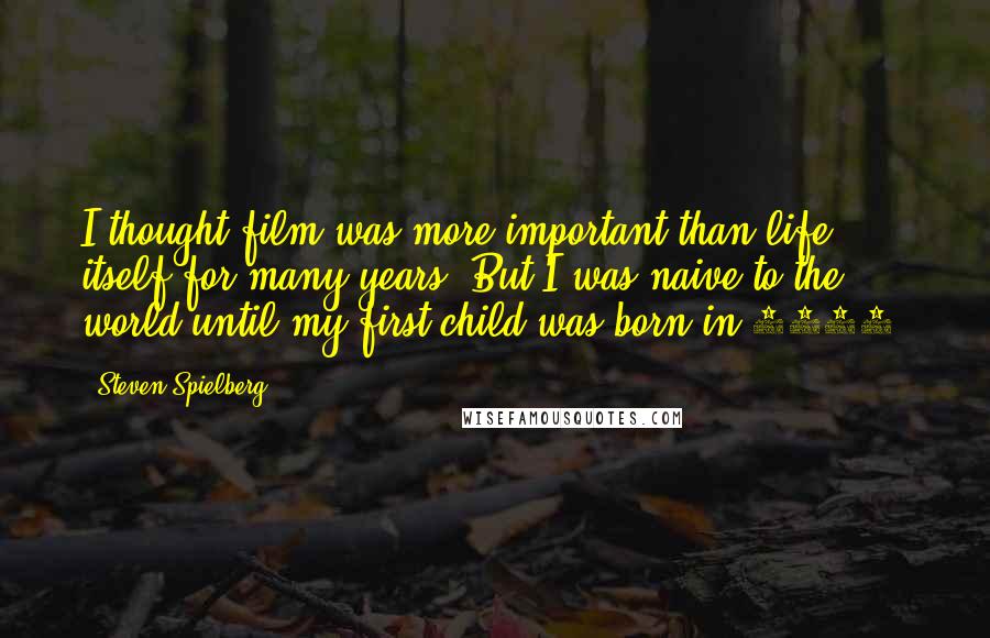 Steven Spielberg Quotes: I thought film was more important than life itself for many years. But I was naive to the world until my first child was born in 1985.