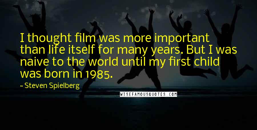 Steven Spielberg Quotes: I thought film was more important than life itself for many years. But I was naive to the world until my first child was born in 1985.