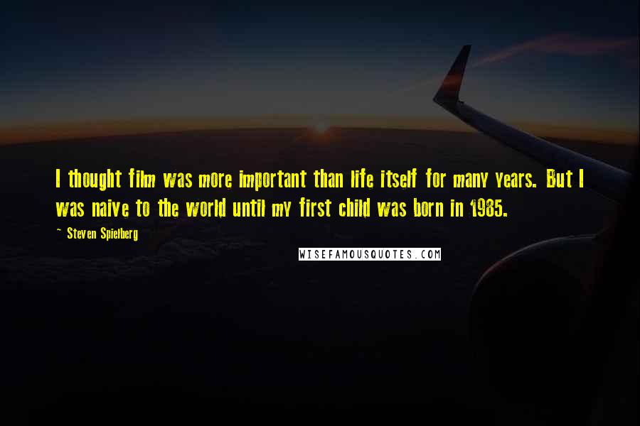 Steven Spielberg Quotes: I thought film was more important than life itself for many years. But I was naive to the world until my first child was born in 1985.