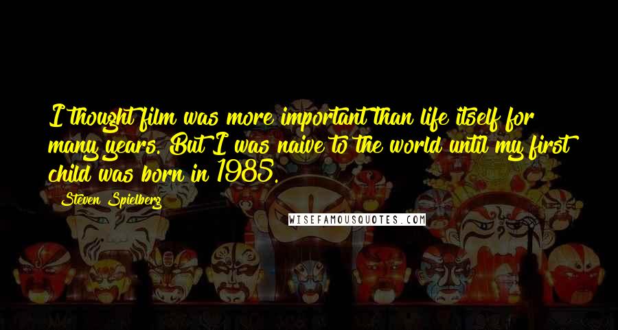 Steven Spielberg Quotes: I thought film was more important than life itself for many years. But I was naive to the world until my first child was born in 1985.