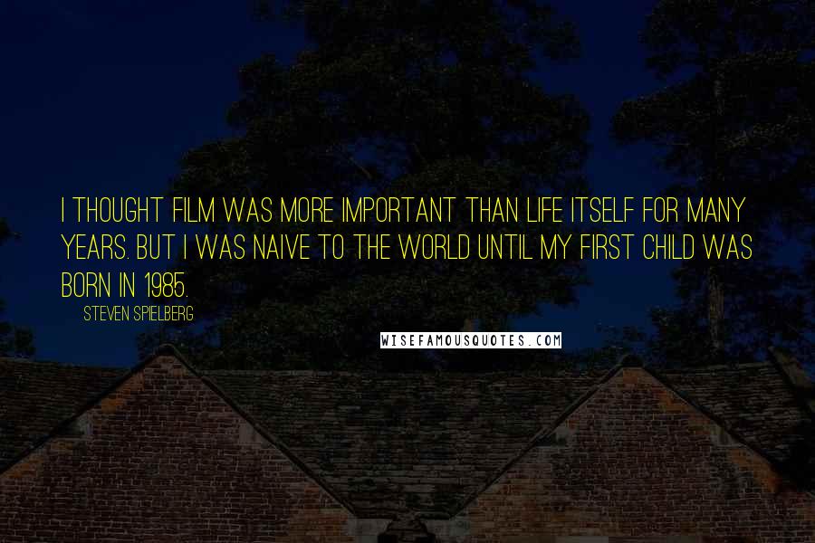 Steven Spielberg Quotes: I thought film was more important than life itself for many years. But I was naive to the world until my first child was born in 1985.