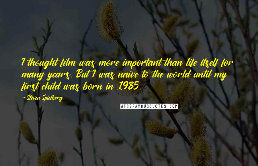 Steven Spielberg Quotes: I thought film was more important than life itself for many years. But I was naive to the world until my first child was born in 1985.