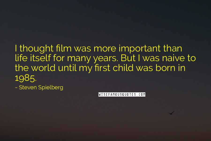 Steven Spielberg Quotes: I thought film was more important than life itself for many years. But I was naive to the world until my first child was born in 1985.