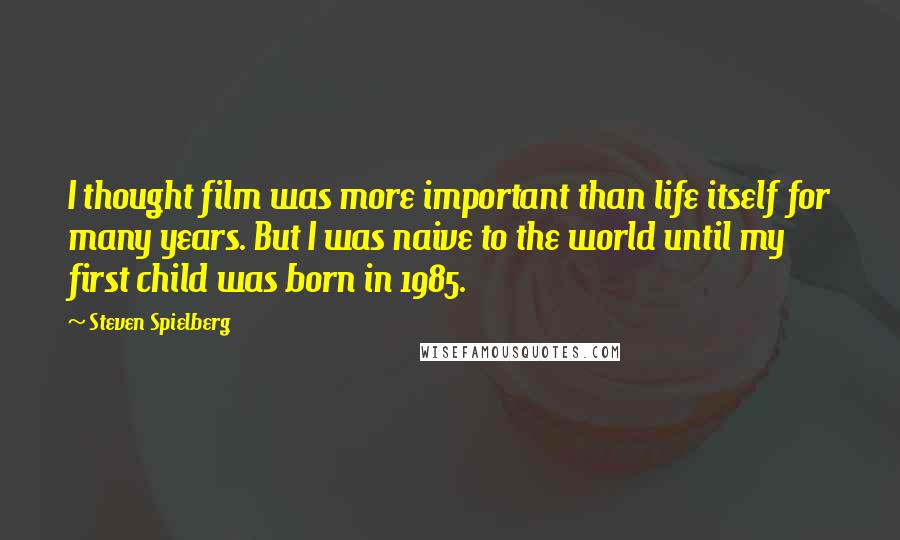 Steven Spielberg Quotes: I thought film was more important than life itself for many years. But I was naive to the world until my first child was born in 1985.