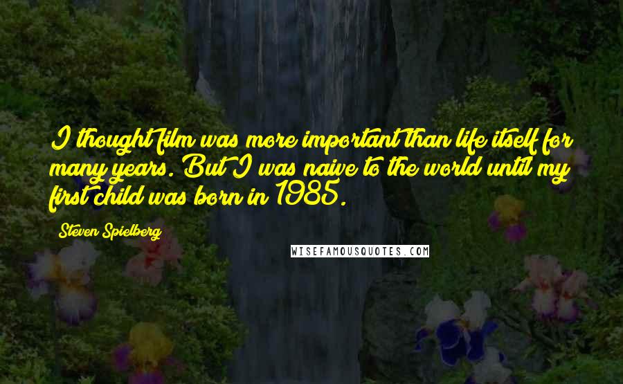 Steven Spielberg Quotes: I thought film was more important than life itself for many years. But I was naive to the world until my first child was born in 1985.