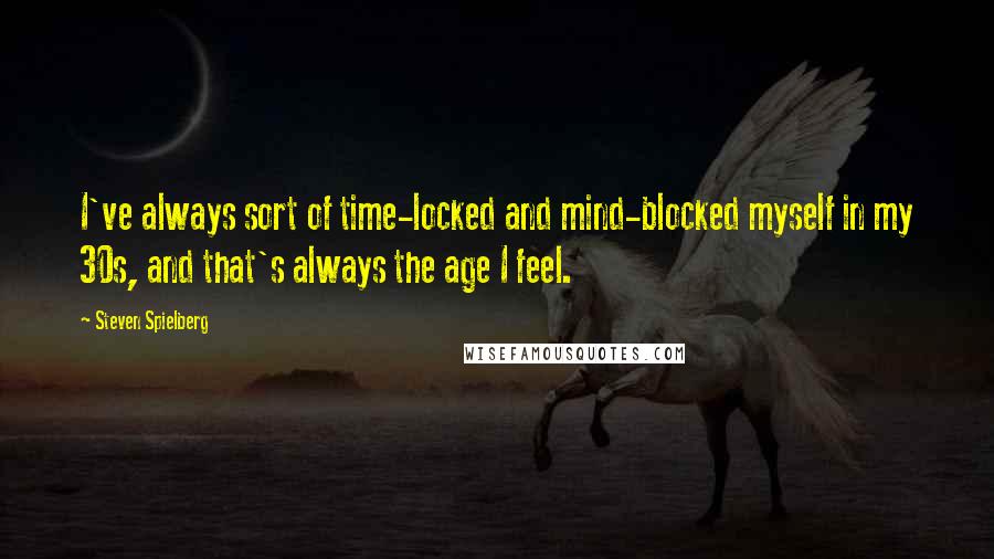 Steven Spielberg Quotes: I've always sort of time-locked and mind-blocked myself in my 30s, and that's always the age I feel.