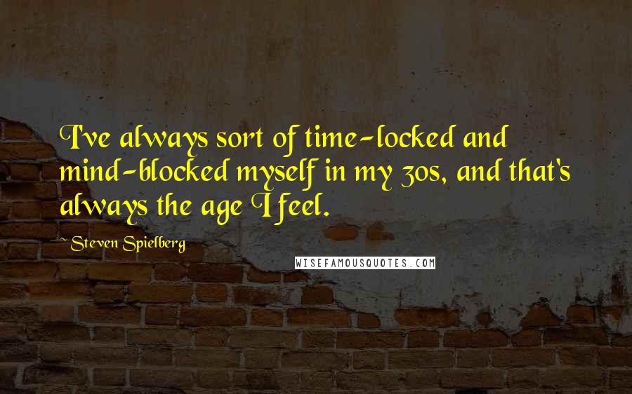 Steven Spielberg Quotes: I've always sort of time-locked and mind-blocked myself in my 30s, and that's always the age I feel.