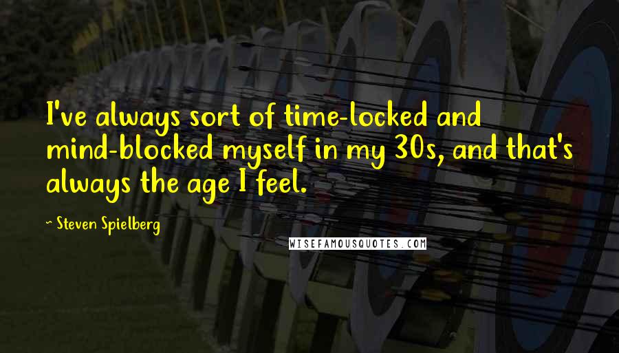 Steven Spielberg Quotes: I've always sort of time-locked and mind-blocked myself in my 30s, and that's always the age I feel.