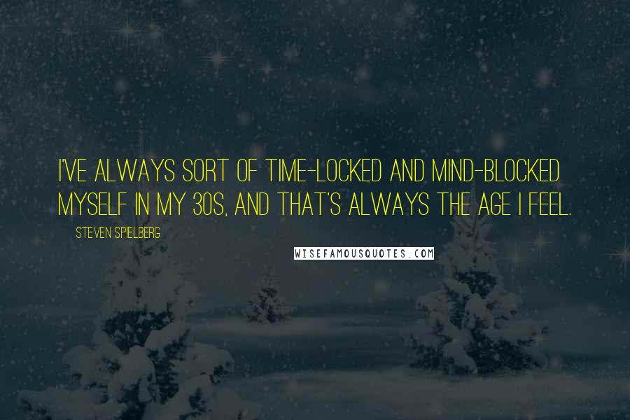 Steven Spielberg Quotes: I've always sort of time-locked and mind-blocked myself in my 30s, and that's always the age I feel.