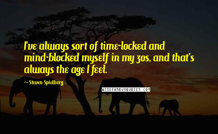 Steven Spielberg Quotes: I've always sort of time-locked and mind-blocked myself in my 30s, and that's always the age I feel.