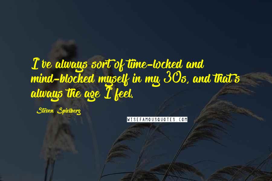 Steven Spielberg Quotes: I've always sort of time-locked and mind-blocked myself in my 30s, and that's always the age I feel.