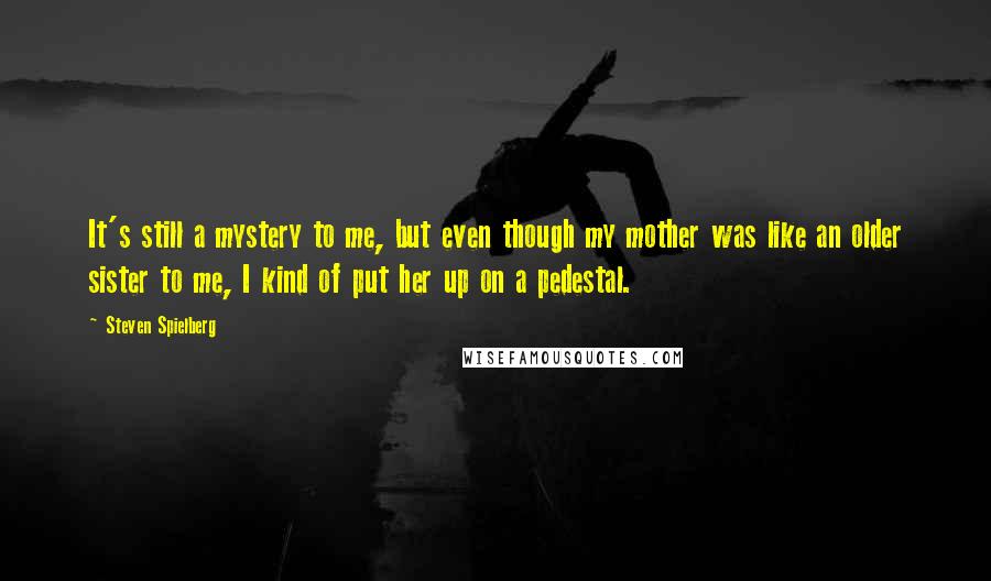 Steven Spielberg Quotes: It's still a mystery to me, but even though my mother was like an older sister to me, I kind of put her up on a pedestal.