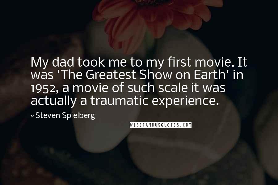 Steven Spielberg Quotes: My dad took me to my first movie. It was 'The Greatest Show on Earth' in 1952, a movie of such scale it was actually a traumatic experience.