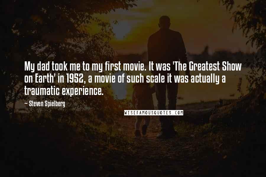Steven Spielberg Quotes: My dad took me to my first movie. It was 'The Greatest Show on Earth' in 1952, a movie of such scale it was actually a traumatic experience.