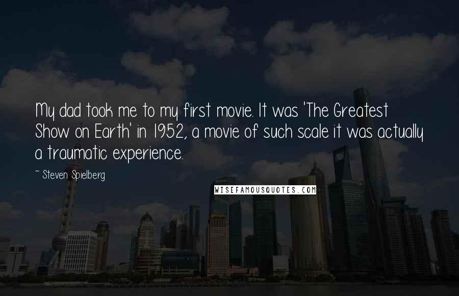 Steven Spielberg Quotes: My dad took me to my first movie. It was 'The Greatest Show on Earth' in 1952, a movie of such scale it was actually a traumatic experience.