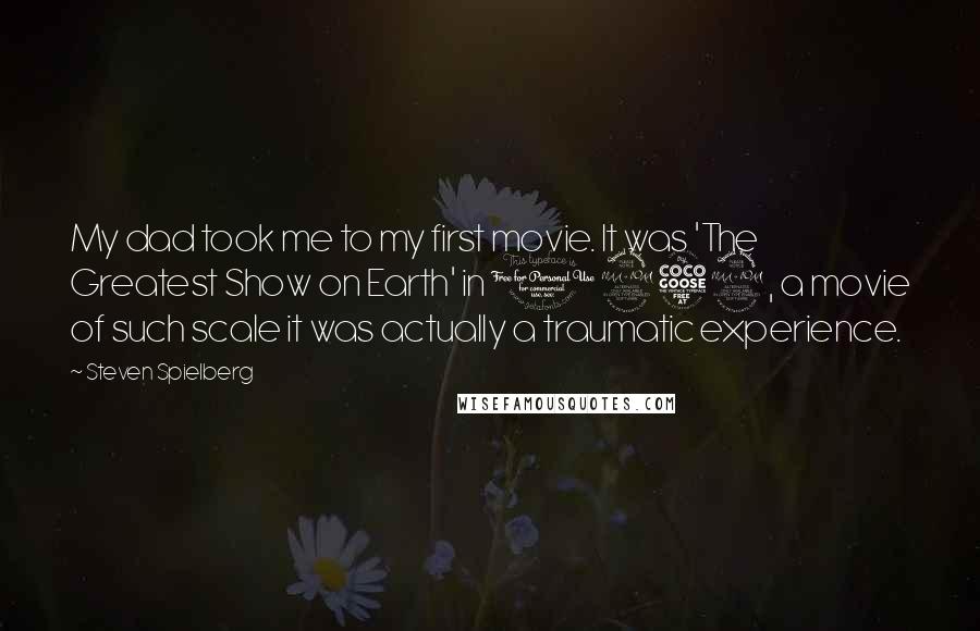 Steven Spielberg Quotes: My dad took me to my first movie. It was 'The Greatest Show on Earth' in 1952, a movie of such scale it was actually a traumatic experience.