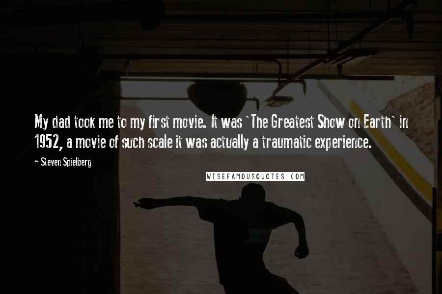 Steven Spielberg Quotes: My dad took me to my first movie. It was 'The Greatest Show on Earth' in 1952, a movie of such scale it was actually a traumatic experience.