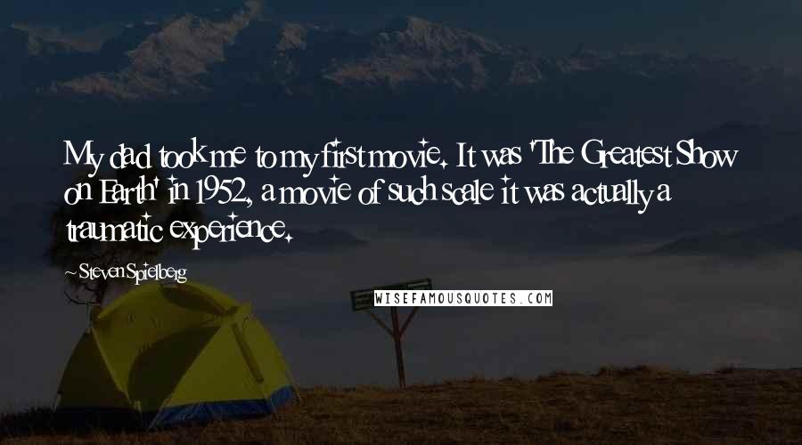 Steven Spielberg Quotes: My dad took me to my first movie. It was 'The Greatest Show on Earth' in 1952, a movie of such scale it was actually a traumatic experience.