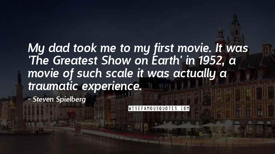 Steven Spielberg Quotes: My dad took me to my first movie. It was 'The Greatest Show on Earth' in 1952, a movie of such scale it was actually a traumatic experience.