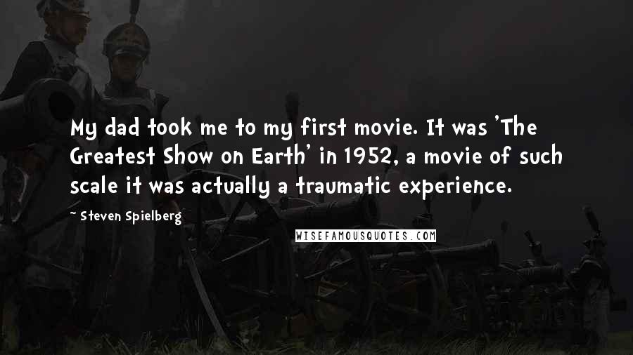 Steven Spielberg Quotes: My dad took me to my first movie. It was 'The Greatest Show on Earth' in 1952, a movie of such scale it was actually a traumatic experience.