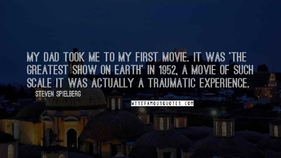 Steven Spielberg Quotes: My dad took me to my first movie. It was 'The Greatest Show on Earth' in 1952, a movie of such scale it was actually a traumatic experience.