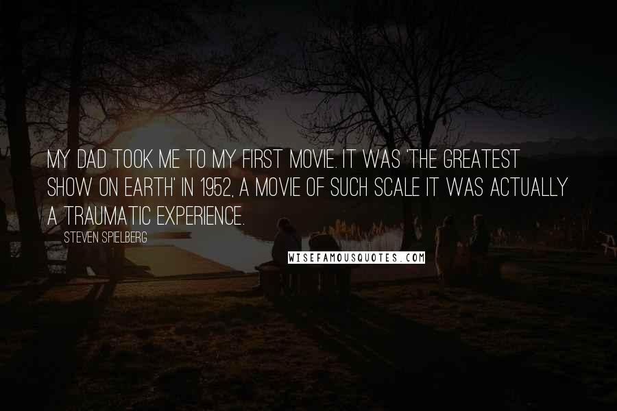 Steven Spielberg Quotes: My dad took me to my first movie. It was 'The Greatest Show on Earth' in 1952, a movie of such scale it was actually a traumatic experience.
